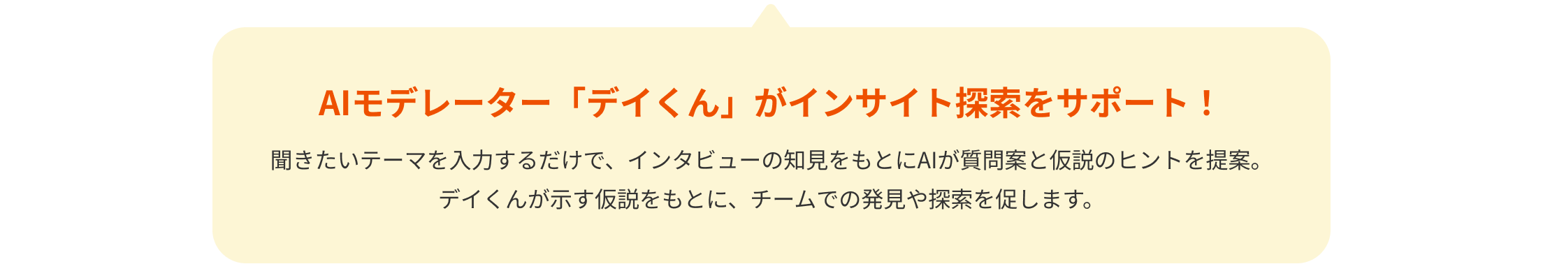 AIモデレーター「デイくん」がインサイト探索をサポート！聞きたいテーマを入力するだけで、インタビューの知見をもとにAIが質問案と仮説のヒントを提案。デイくんが示す仮説をもとに、チームでの発見や探索を促します。