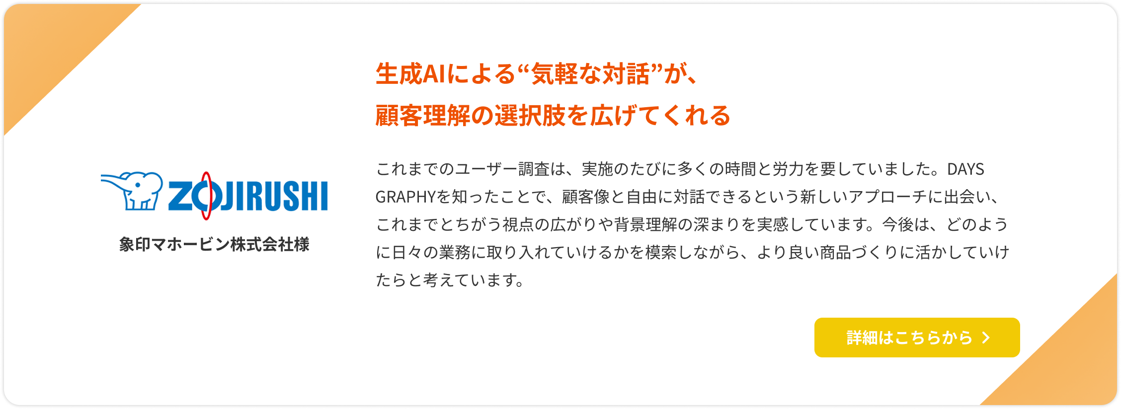 【象印マホービン株式会社様】生成AIによる“気軽な対話”が、顧客理解の選択肢を広げてくれる。これまでのユーザー調査は、実施のたびに多くの時間と労力を要していました。DAYS GRAPHYを知ったことで、顧客像と自由に対話できるという新しいアプローチに出会い、これまでとちがう視点の広がりや背景理解の深まりを実感しています。今後は、どのように日々の業務に取り入れていけるかを模索しながら、より良い商品づくりに活かしていけたらと考えています。詳細はこちらをクリック。