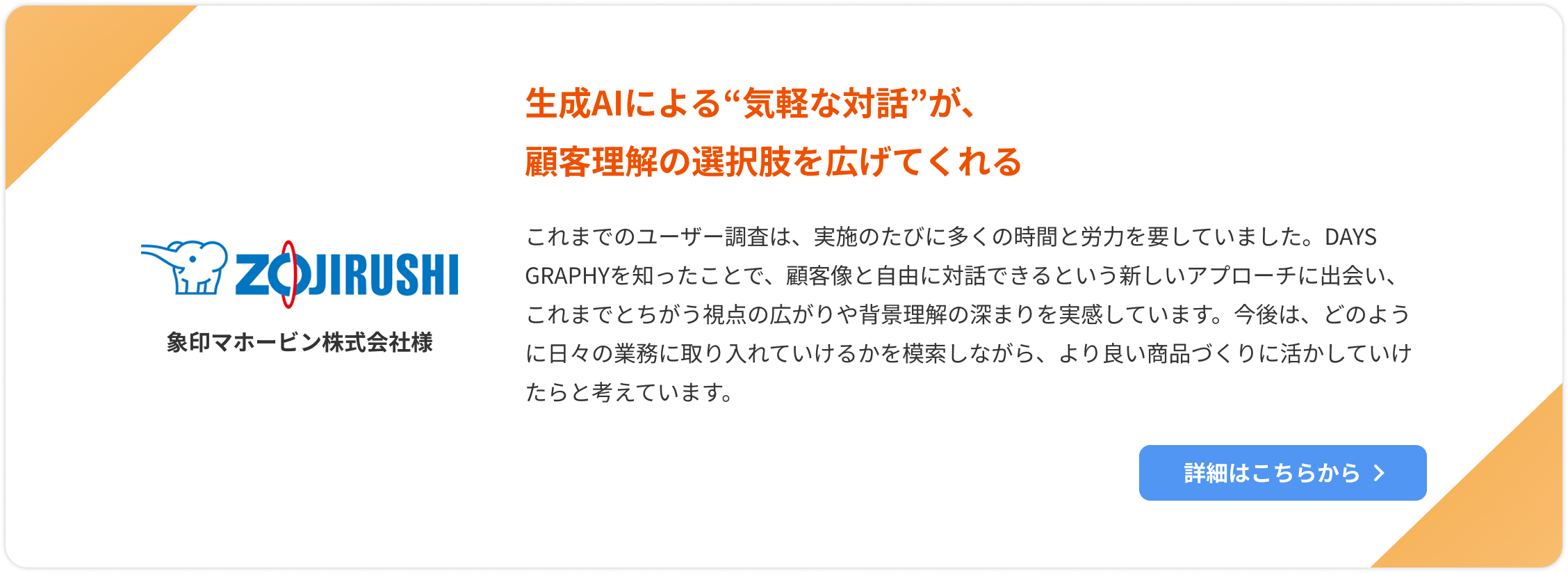 【象印マホービン株式会社様】生成AIによる“気軽な対話”が、顧客理解の選択肢を広げてくれる。これまでのユーザー調査は、実施のたびに多くの時間と労力を要していました。DAYS GRAPHYを知ったことで、顧客像と自由に対話できるという新しいアプローチに出会い、これまでとちがう視点の広がりや背景理解の深まりを実感しています。今後は、どのように日々の業務に取り入れていけるかを模索しながら、より良い商品づくりに活かしていけたらと考えています。詳細はこちらをクリック。