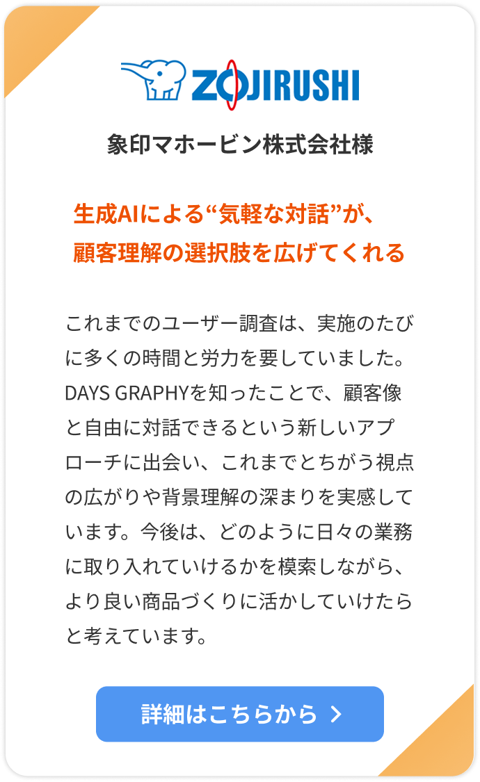 【象印マホービン株式会社様】生成AIによる“気軽な対話”が、顧客理解の選択肢を広げてくれる。これまでのユーザー調査は、実施のたびに多くの時間と労力を要していました。DAYS GRAPHYを知ったことで、顧客像と自由に対話できるという新しいアプローチに出会い、これまでとちがう視点の広がりや背景理解の深まりを実感しています。今後は、どのように日々の業務に取り入れていけるかを模索しながら、より良い商品づくりに活かしていけたらと考えています。詳細はこちらをクリック。
