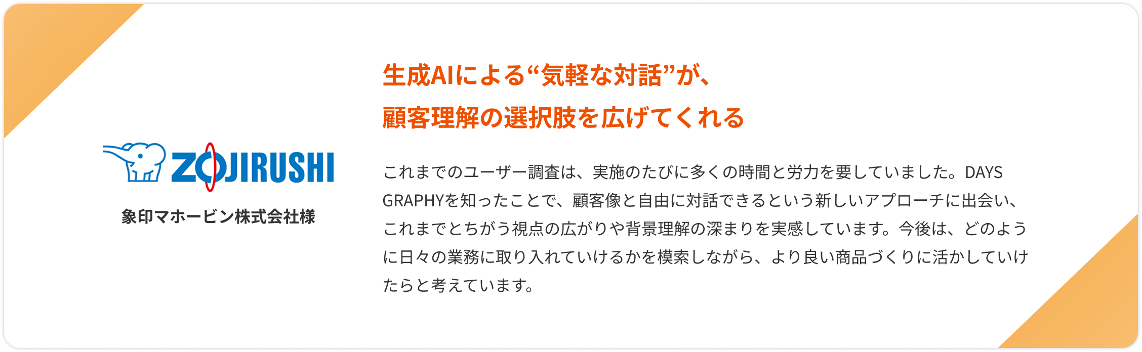 【象印マホービン株式会社様】生成AIによる“気軽な対話”が、顧客理解の選択肢を広げてくれる。これまでのユーザー調査は、実施のたびに多くの時間と労力を要していました。DAYS GRAPHYを知ったことで、顧客像と自由に対話できるという新しいアプローチに出会い、これまでとちがう視点の広がりや背景理解の深まりを実感しています。今後は、どのように日々の業務に取り入れていけるかを模索しながら、より良い商品づくりに活かしていけたらと考えています。