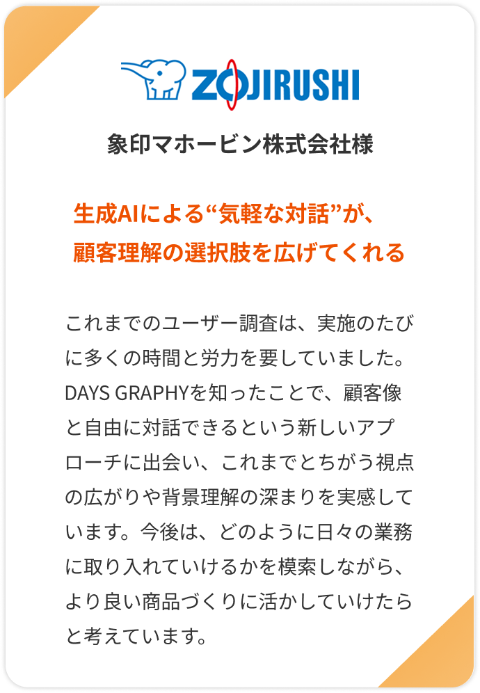 【象印マホービン株式会社様】生成AIによる“気軽な対話”が、顧客理解の選択肢を広げてくれる。これまでのユーザー調査は、実施のたびに多くの時間と労力を要していました。DAYS GRAPHYを知ったことで、顧客像と自由に対話できるという新しいアプローチに出会い、これまでとちがう視点の広がりや背景理解の深まりを実感しています。今後は、どのように日々の業務に取り入れていけるかを模索しながら、より良い商品づくりに活かしていけたらと考えています。