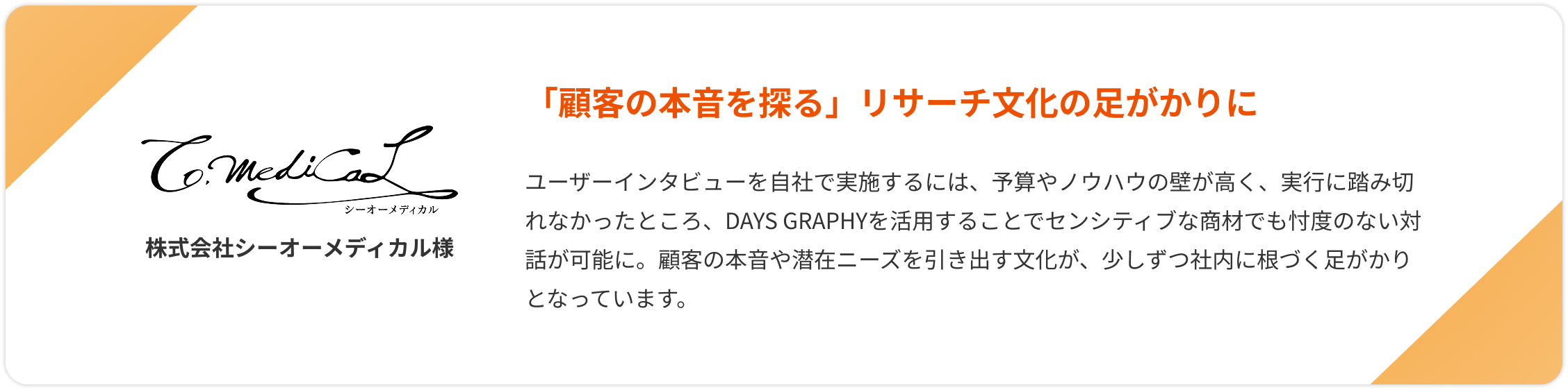 【株式会社シーオーメディカル様】「顧客の本音を探る」リサーチ文化の足がかりに。ユーザーインタビューを自社で実施するには、予算やノウハウの壁が高く、実行に踏み切れなかったところ、DAYS GRAPHYを活用することでセンシティブな商材でも忖度のない対話が可能に。顧客の本音や潜在ニーズを引き出す文化が、少しずつ社内に根づく足がかりとなっています。