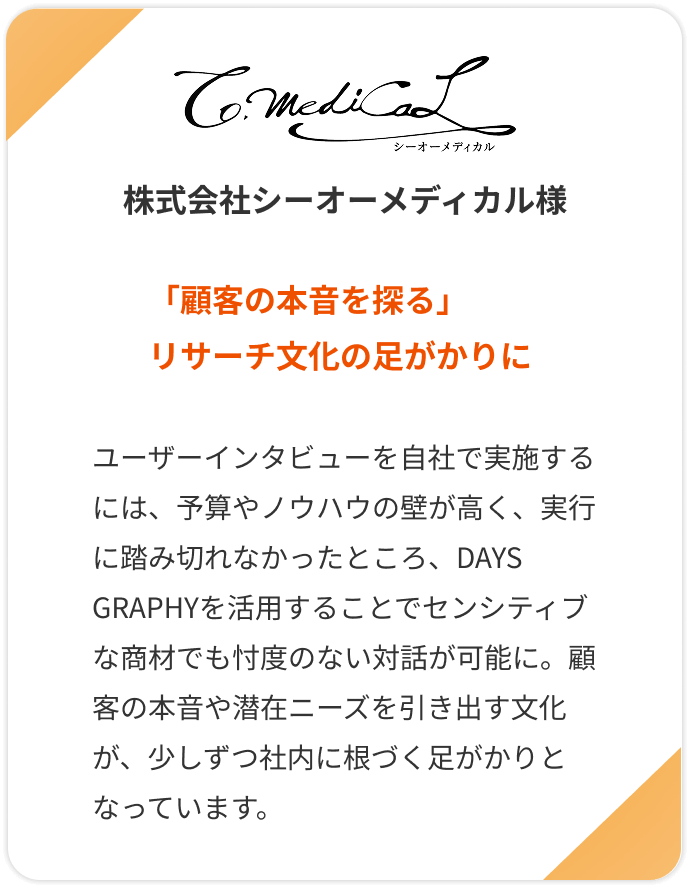 【株式会社シーオーメディカル様】「顧客の本音を探る」リサーチ文化の足がかりに。ユーザーインタビューを自社で実施するには、予算やノウハウの壁が高く、実行に踏み切れなかったところ、DAYS GRAPHYを活用することでセンシティブな商材でも忖度のない対話が可能に。顧客の本音や潜在ニーズを引き出す文化が、少しずつ社内に根づく足がかりとなっています。