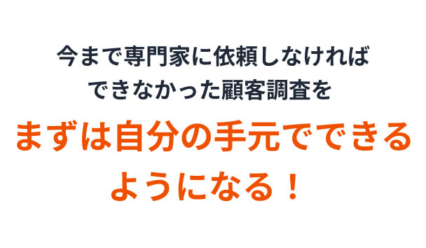 今まで専門家に依頼しなければできなかった顧客調査をまずは自分の手元でできるようになる！