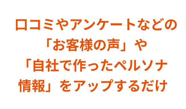 口コミやアンケートなどの「お客様の声」や「自社で作ったペルソナ情報」をアップするだけ