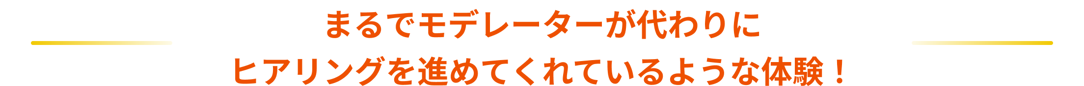 まるでモデレーターが代わりにヒアリングを進めてくれているような体験！