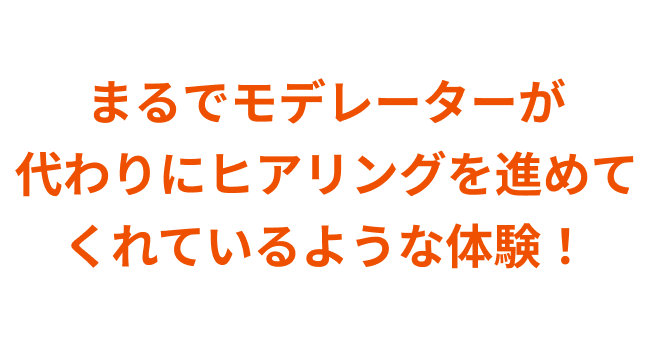 まるでモデレーターが代わりにヒアリングを進めてくれているような体験！