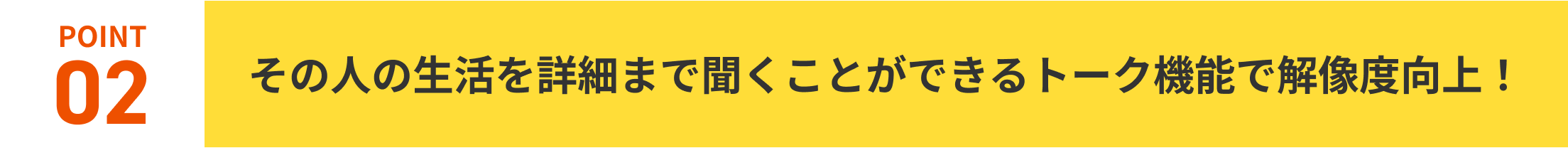 POINT02.その人の生活を詳細まで聞くことができるトーク機能で解像度向上！