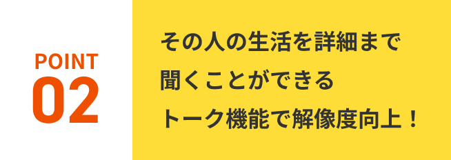 POINT02.その人の生活を詳細まで聞くことができるトーク機能で解像度向上！
