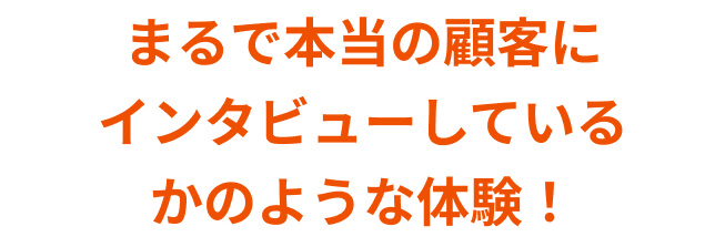 まるで本当の顧客にインタビューしているかのような体験！