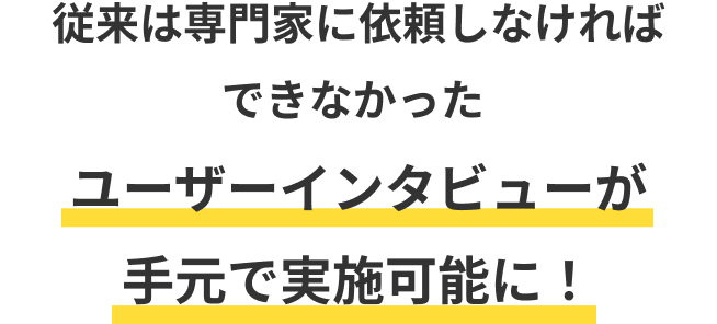 従来は専門家に依頼しなければできなかったユーザーインタビューが手元で実施可能に！