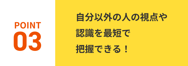 POINT03.自分以外の人の視点や認識を最短で把握できる！