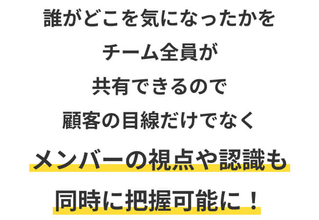 誰がどこを気になったかをチーム全員が共有できるので顧客の目線だけでなくメンバーの視点や認識も同時に把握可能に！