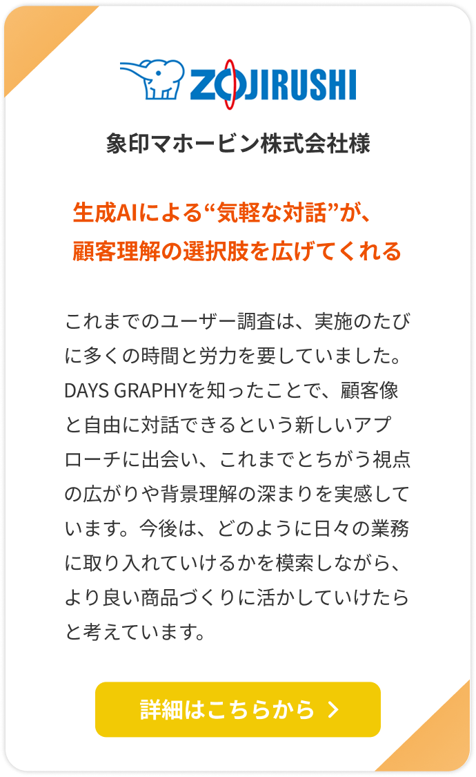 【象印マホービン株式会社様】生成AIによる“気軽な対話”が、顧客理解の選択肢を広げてくれる。これまでのユーザー調査は、実施のたびに多くの時間と労力を要していました。DAYS GRAPHYを知ったことで、顧客像と自由に対話できるという新しいアプローチに出会い、これまでとちがう視点の広がりや背景理解の深まりを実感しています。今後は、どのように日々の業務に取り入れていけるかを模索しながら、より良い商品づくりに活かしていけたらと考えています。詳細はこちらをクリック。