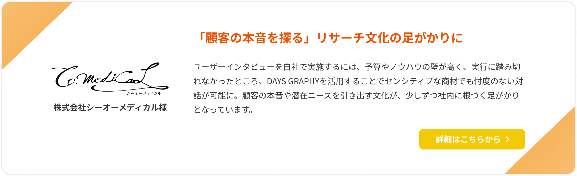 【株式会社シーオーメディカル様】「顧客の本音を探る」リサーチ文化の足がかりに。ユーザーインタビューを自社で実施するには、予算やノウハウの壁が高く、実行に踏み切れなかったところ、DAYS GRAPHYを活用することでセンシティブな商材でも忖度のない対話が可能に。顧客の本音や潜在ニーズを引き出す文化が、少しずつ社内に根づく足がかりとなっています。詳細はこちらをクリック。