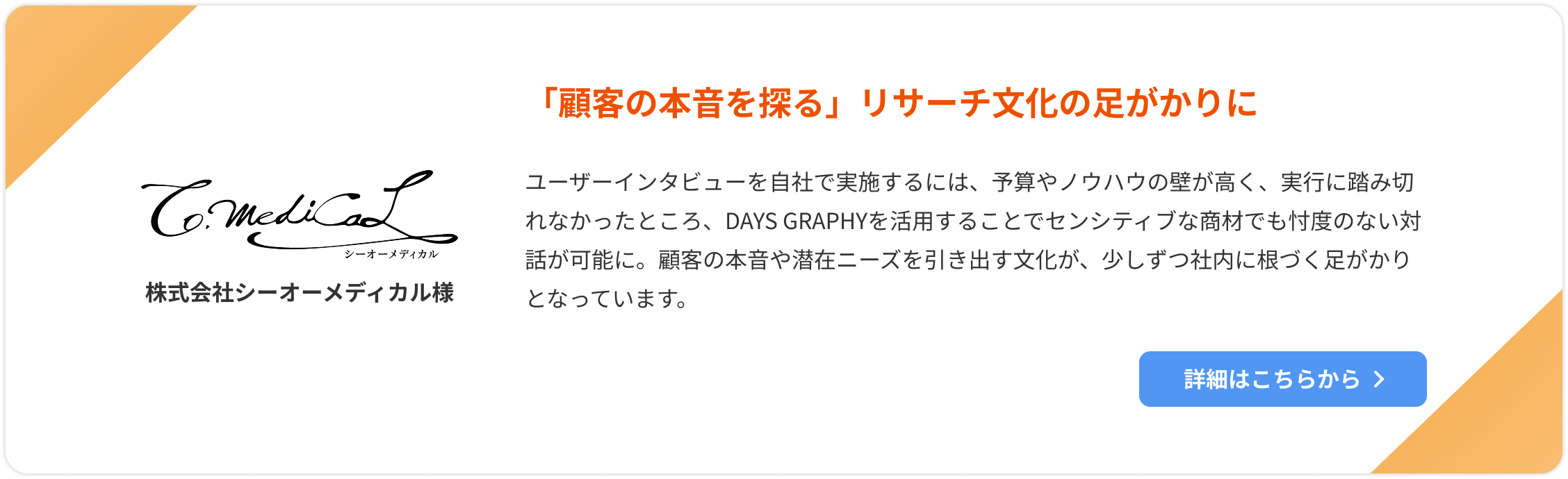 【株式会社シーオーメディカル様】「顧客の本音を探る」リサーチ文化の足がかりに。ユーザーインタビューを自社で実施するには、予算やノウハウの壁が高く、実行に踏み切れなかったところ、DAYS GRAPHYを活用することでセンシティブな商材でも忖度のない対話が可能に。顧客の本音や潜在ニーズを引き出す文化が、少しずつ社内に根づく足がかりとなっています。詳細はこちらをクリック。