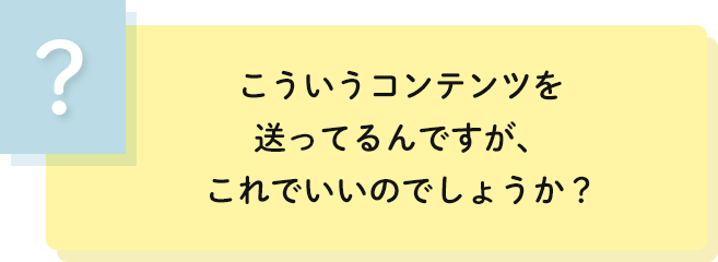 こういうコンテンツを
                                    送ってるんですが、これでいいのでしょうか？