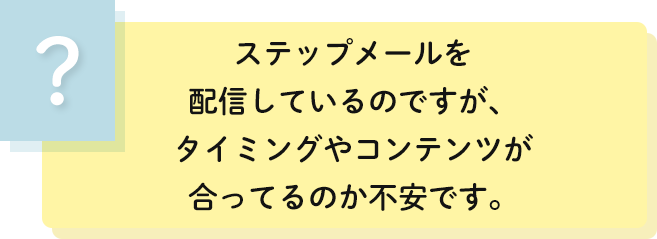 ステップメールを
                                    配信しているのですが、タイミングやコンテンツが合ってるのか不安です。